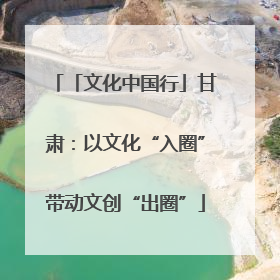 「文化中国行」甘肃：以文化“入圈”带动文创“出圈”