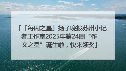 「每周之星」扬子晚报苏州小记者工作室2025年第24周“作文之星”诞生啦，快来领奖
