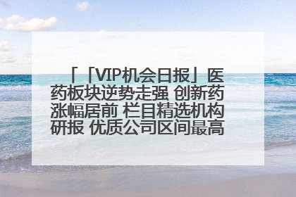 「VIP机会日报」医药板块逆势走强 创新药涨幅居前 栏目精选机构研报 优质公司区间最高涨34.9%