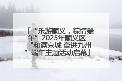 “乐游顺义，粽情端午”2025年顺义区“和满京城 奋进九州”端午主题活动启幕