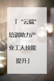 “云端”培训助力产业工人技能提升