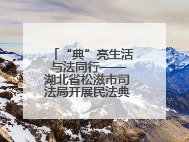 “典”亮生活 与法同行——湖北省松滋市司法局开展民法典宣传系列活动