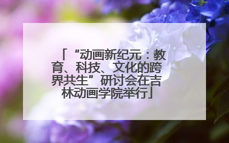 “动画新纪元：教育、科技、文化的跨界共生”研讨会在吉林动画学院举行