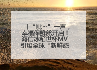 “呲～”一声，幸福保鲜舱开启！海信冰箱世杯MV引爆全球“新鲜感”共鸣