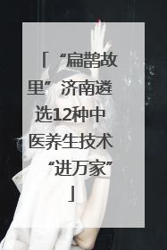 “扁鹊故里”济南遴选12种中医养生技术“进万家”