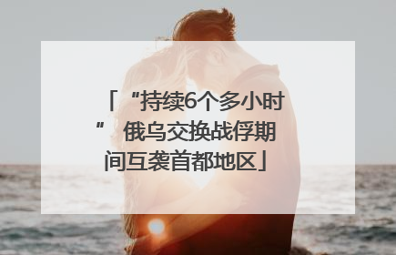 “持续6个多小时” 俄乌交换战俘期间互袭首都地区