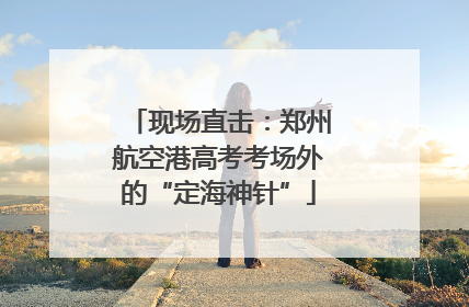 现场直击：郑州航空港高考考场外的“定海神针”