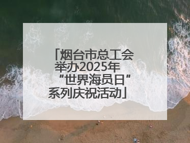 烟台市总工会举办2025年“世界海员日”系列庆祝活动