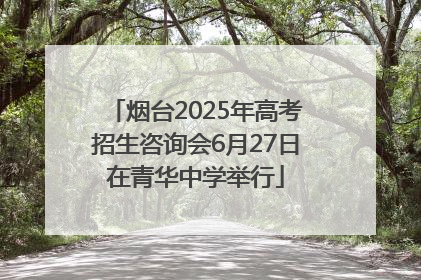 烟台2025年高考招生咨询会6月27日在青华中学举行