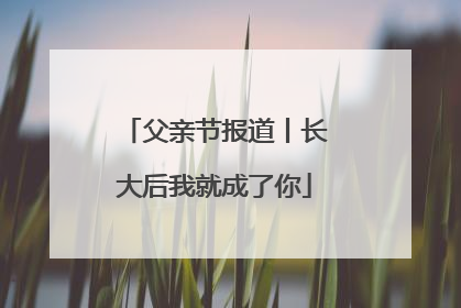父亲节报道丨长大后我就成了你