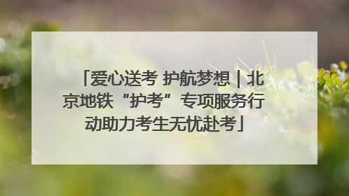 爱心送考 护航梦想｜北京地铁“护考”专项服务行动助力考生无忧赴考