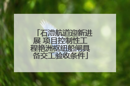 石澧航道迎新进展 项目控制性工程艳洲枢纽船闸具备交工验收条件