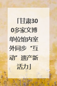 甘肃300多家文博单位馆内室外同步“互动”遗产新活力