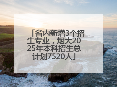 省内新增3个招生专业，烟大2025年本科招生总计划7520人