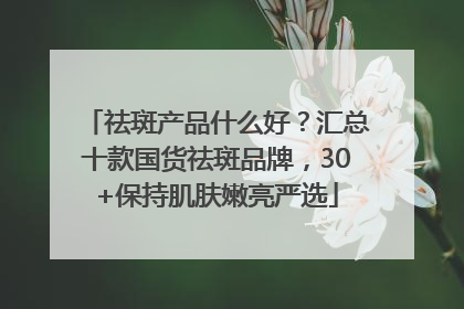 祛斑产品什么好？汇总十款国货祛斑品牌，30+保持肌肤嫩亮严选