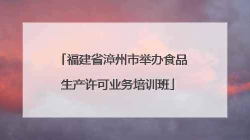 福建省漳州市举办食品生产许可业务培训班