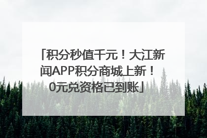 积分秒值千元！大江新闻APP积分商城上新！0元兑资格已到账