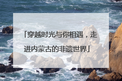 穿越时光与你相遇，走进内蒙古的非遗世界