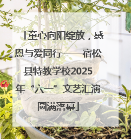 童心向阳绽放，感恩与爱同行——宿松县特教学校2025年“六一”文艺汇演圆满落幕