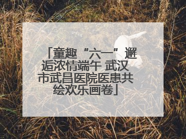 童趣“六一”邂逅浓情端午 武汉市武昌医院医患共绘欢乐画卷