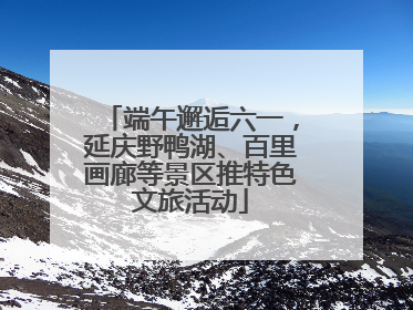 端午邂逅六一，延庆野鸭湖、百里画廊等景区推特色文旅活动