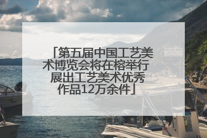 第五届中国工艺美术博览会将在榕举行 展出工艺美术优秀作品12万余件