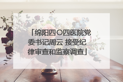 绵阳四〇四医院党委书记周云 接受纪律审查和监察调查