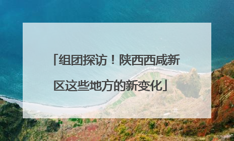 组团探访！陕西西咸新区这些地方的新变化