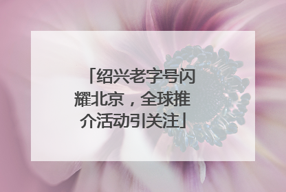 绍兴老字号闪耀北京，全球推介活动引关注