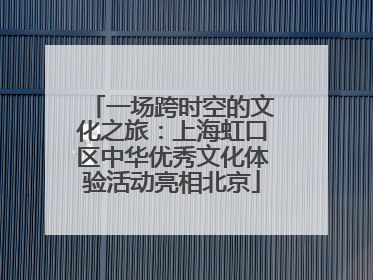 一场跨时空的文化之旅：上海虹口区中华优秀文化体验活动亮相北京