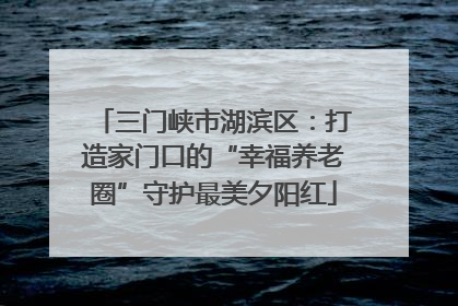 三门峡市湖滨区：打造家门口的“幸福养老圈”守护最美夕阳红