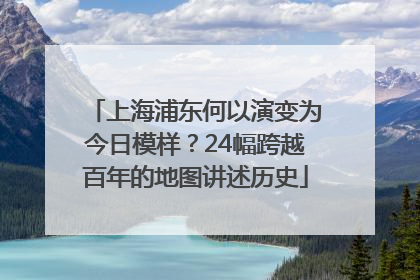 上海浦东何以演变为今日模样？24幅跨越百年的地图讲述历史