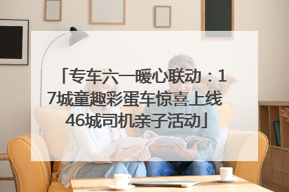 专车六一暖心联动：17城童趣彩蛋车惊喜上线 46城司机亲子活动