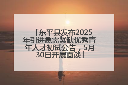 东平县发布2025年引进急需紧缺优秀青年人才初试公告，5月30日开展面谈