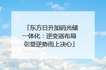 东方日升加码光储一体化：逆变器布局彰显逆势而上决心