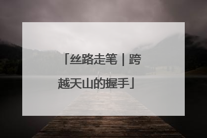 丝路走笔｜跨越天山的握手