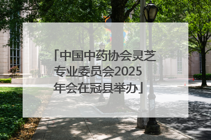 中国中药协会灵芝专业委员会2025年会在冠县举办