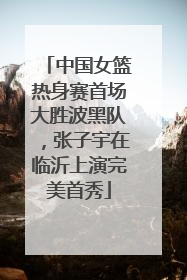 中国女篮热身赛首场大胜波黑队，张子宇在临沂上演完美首秀