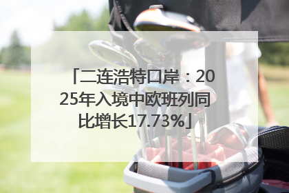 二连浩特口岸：2025年入境中欧班列同比增长17.73%