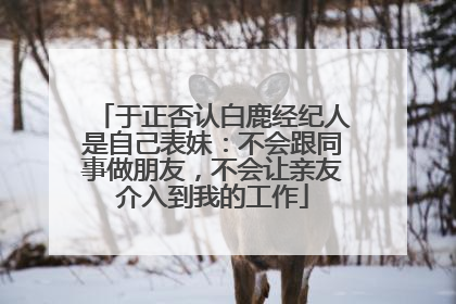 于正否认白鹿经纪人是自己表妹：不会跟同事做朋友，不会让亲友介入到我的工作