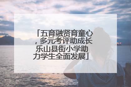 五育融贤育童心，多元考评助成长 乐山县街小学助力学生全面发展