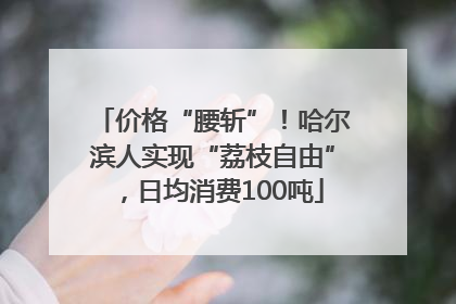 价格“腰斩”！哈尔滨人实现“荔枝自由”，日均消费100吨