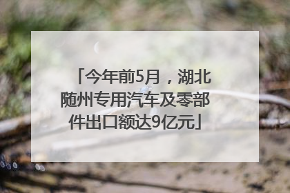 今年前5月，湖北随州专用汽车及零部件出口额达9亿元