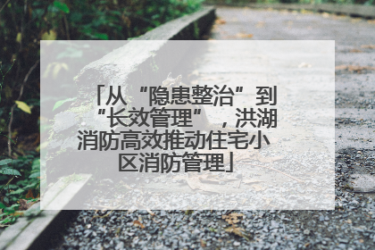 从“隐患整治”到“长效管理”，洪湖消防高效推动住宅小区消防管理