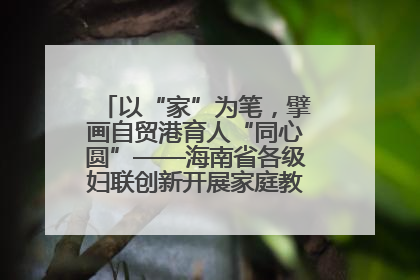 以“家”为笔，擘画自贸港育人“同心圆”——海南省各级妇联创新开展家庭教育宣传周活动