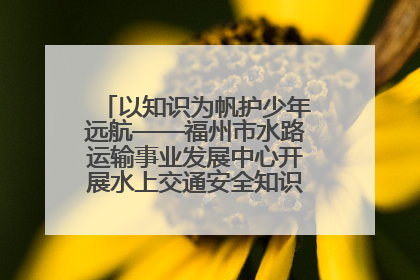 以知识为帆护少年远航——福州市水路运输事业发展中心开展水上交通安全知识进校园活动