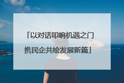 以对话叩响机遇之门 携民企共绘发展新篇