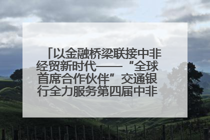 以金融桥梁联接中非经贸新时代——“全球首席合作伙伴”交通银行全力服务第四届中非经贸博览会