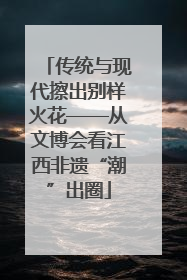 传统与现代擦出别样火花——从文博会看江西非遗“潮”出圈