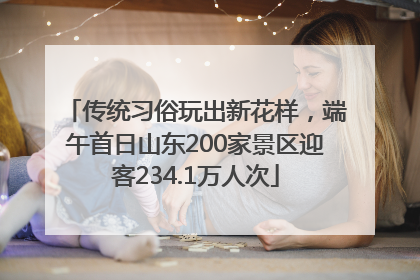 传统习俗玩出新花样，端午首日山东200家景区迎客234.1万人次